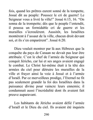 fois, quand les prêtres eurent sonné de la tompette,
Josué dit au peuple: Poussez le cri de guerre! Le
Seigneur vous a livré la ville!” Josué 6:15, 16. “On
sonna de la trompette; dès que le peuple l’entendit,
il poussa un formidable cri de guerre et les
murailles s’écroulèrent. Aussitôt, les Israélites
montèrent à l’assaut de la ville, chacun droit devant
soi, et ils s’en emparèrent”. Josué 6:20.
Dieu voulait montrer par là aux Hébreux que la
conquête du pays de Canaan ne devait pas leur être
attribuée. C’est le chef de l’armée du Seigneur qui
conquit Jéricho, car lui et ses anges avaient engagé
le combat. Le Christ lui-même était à la tête des
armées du ciel pour détruire les murailles de la
ville et frayer ainsi la voie à Josué et à l’armée
d’Israël. Par ce merveilleux prodige, l’Eternel ne fit
pas seulement grandir la foi des Israélites dans la
puissance divine pour vaincre leurs ennemis; il
condamnait aussi l’incrédulité dont ils avaient fait
preuve auparavant.
Les habitants de Jéricho avaient défié l’armée
d’Israël et le Dieu du ciel. Ils avaient été inquiets
290
 