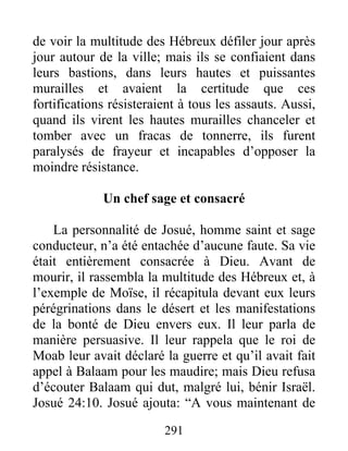 de voir la multitude des Hébreux défiler jour après
jour autour de la ville; mais ils se confiaient dans
leurs bastions, dans leurs hautes et puissantes
murailles et avaient la certitude que ces
fortifications résisteraient à tous les assauts. Aussi,
quand ils virent les hautes murailles chanceler et
tomber avec un fracas de tonnerre, ils furent
paralysés de frayeur et incapables d’opposer la
moindre résistance.
Un chef sage et consacré
La personnalité de Josué, homme saint et sage
conducteur, n’a été entachée d’aucune faute. Sa vie
était entièrement consacrée à Dieu. Avant de
mourir, il rassembla la multitude des Hébreux et, à
l’exemple de Moïse, il récapitula devant eux leurs
pérégrinations dans le désert et les manifestations
de la bonté de Dieu envers eux. Il leur parla de
manière persuasive. Il leur rappela que le roi de
Moab leur avait déclaré la guerre et qu’il avait fait
appel à Balaam pour les maudire; mais Dieu refusa
d’écouter Balaam qui dut, malgré lui, bénir Israël.
Josué 24:10. Josué ajouta: “A vous maintenant de
291
 