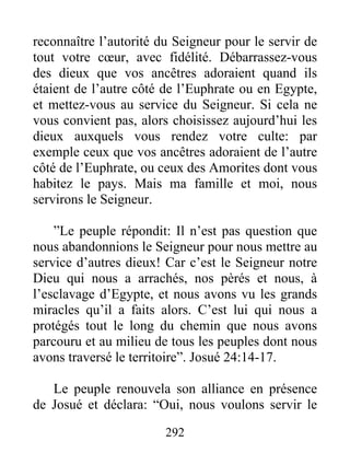reconnaître l’autorité du Seigneur pour le servir de
tout votre cœur, avec fidélité. Débarrassez-vous
des dieux que vos ancêtres adoraient quand ils
étaient de l’autre côté de l’Euphrate ou en Egypte,
et mettez-vous au service du Seigneur. Si cela ne
vous convient pas, alors choisissez aujourd’hui les
dieux auxquels vous rendez votre culte: par
exemple ceux que vos ancêtres adoraient de l’autre
côté de l’Euphrate, ou ceux des Amorites dont vous
habitez le pays. Mais ma famille et moi, nous
servirons le Seigneur.
”Le peuple répondit: Il n’est pas question que
nous abandonnions le Seigneur pour nous mettre au
service d’autres dieux! Car c’est le Seigneur notre
Dieu qui nous a arrachés, nos pèrés et nous, à
l’esclavage d’Egypte, et nous avons vu les grands
miracles qu’il a faits alors. C’est lui qui nous a
protégés tout le long du chemin que nous avons
parcouru et au milieu de tous les peuples dont nous
avons traversé le territoire”. Josué 24:14-17.
Le peuple renouvela son alliance en présence
de Josué et déclara: “Oui, nous voulons servir le
292
 