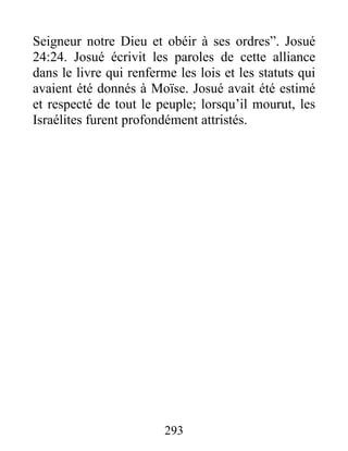 Seigneur notre Dieu et obéir à ses ordres”. Josué
24:24. Josué écrivit les paroles de cette alliance
dans le livre qui renferme les lois et les statuts qui
avaient été donnés à Moïse. Josué avait été estimé
et respecté de tout le peuple; lorsqu’il mourut, les
Israélites furent profondément attristés.
293
 