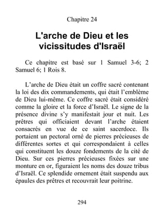 Chapitre 24
L'arche de Dieu et les
vicissitudes d'Israël
Ce chapitre est basé sur 1 Samuel 3-6; 2
Samuel 6; 1 Rois 8.
L’arche de Dieu était un coffre sacré contenant
la loi des dix commandements, qui était l’emblème
de Dieu lui-même. Ce coffre sacré était considéré
comme la gloire et la force d’Israël. Le signe de la
présence divine s’y manifestait jour et nuit. Les
prêtres qui officiaient devant l’arche étaient
consacrés en vue de ce saint sacerdoce. Ils
portaient un pectoral orné de pierres précieuses de
différentes sortes et qui correspondaient à celles
qui constituent les douze fondements de la cité de
Dieu. Sur ces pierres précieuses fixées sur une
monture en or, figuraient les noms des douze tribus
d’Israël. Ce splendide ornement était suspendu aux
épaules des prêtres et recouvrait leur poitrine.
294
 