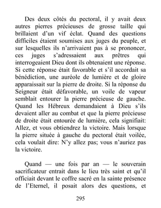 Des deux côtés du pectoral, il y avait deux
autres pierres précieuses de grosse taille qui
brillaient d’un vif éclat. Quand des questions
difficiles étaient soumises aux juges du peuple, et
sur lesquelles ils n’arrivaient pas à se prononcer,
ces juges s’adressaient aux prêtres qui
interrogeaient Dieu dont ils obtenaient une réponse.
Si cette réponse était favorable et s’il accordait sa
bénédiction, une auréole de lumière et de gloire
apparaissait sur la pierre de droite. Si la réponse du
Seigneur était défavorable, un voile de vapeur
semblait entourer la pierre précieuse de gauche.
Quand les Hébreux demandaient à Dieu s’ils
devaient aller au combat et que la pierre précieuse
de droite était entourée de lumière, cela signifiait:
Allez, et vous obtiendrez la victoire. Mais lorsque
la pierre située à gauche du pectoral était voilée,
cela voulait dire: N’y allez pas; vous n’auriez pas
la victoire.
Quand — une fois par an — le souverain
sacrificateur entrait dans le lieu très saint et qu’il
officiait devant le coffre sacré en la sainte présence
de l’Eternel, il posait alors des questions, et
295
 