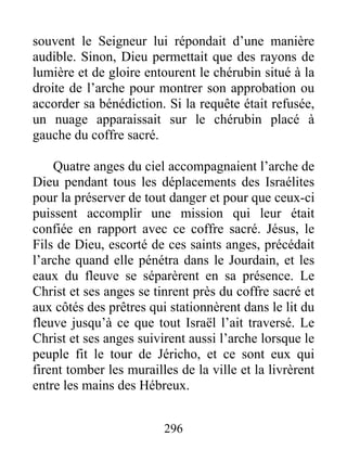 souvent le Seigneur lui répondait d’une manière
audible. Sinon, Dieu permettait que des rayons de
lumière et de gloire entourent le chérubin situé à la
droite de l’arche pour montrer son approbation ou
accorder sa bénédiction. Si la requête était refusée,
un nuage apparaissait sur le chérubin placé à
gauche du coffre sacré.
Quatre anges du ciel accompagnaient l’arche de
Dieu pendant tous les déplacements des Israélites
pour la préserver de tout danger et pour que ceux-ci
puissent accomplir une mission qui leur était
confiée en rapport avec ce coffre sacré. Jésus, le
Fils de Dieu, escorté de ces saints anges, précédait
l’arche quand elle pénétra dans le Jourdain, et les
eaux du fleuve se séparèrent en sa présence. Le
Christ et ses anges se tinrent près du coffre sacré et
aux côtés des prêtres qui stationnèrent dans le lit du
fleuve jusqu’à ce que tout Israël l’ait traversé. Le
Christ et ses anges suivirent aussi l’arche lorsque le
peuple fit le tour de Jéricho, et ce sont eux qui
firent tomber les murailles de la ville et la livrèrent
entre les mains des Hébreux.
296
 