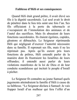 Faiblesse d’Héli et ses conséquences
Quand Héli était grand prêtre, il avait élevé ses
fils à la dignité sacerdotale. Lui seul avait le droit
de pénétrer dans le lieu très saint une fois l’an. Ses
fils officiaient à la porte du tabernacle et
s’occupaient de l’immolation des animaux et de
l’autel des sacrifices. Mais ils abusaient de leurs
fonctions sacerdotales. Ils étaient égoïstes, cupides,
gloutons et débauchés. Le Seigneur réprimanda
Héli qui négligeait d’exercer l’autorité nécessaire
dans sa famille. Il reprenait ses fils, mais il ne les
réprimait pas. Après qu’ils eurent pris leurs
fonctions de prêtres, Héli entendit parler de la
manière dont ils frustraient les Israélites de leurs
offrandes; il entendit aussi parler de leurs
violations manifestes de la loi de Dieu et de leur
conduite scandaleuse qui incitait le peuple d’Israël
à pécher.
Le Seigneur fit connaître au jeune Samuel quels
jugements atteindraient la famille d’Héli à cause de
sa faiblesse. “Le Seigneur déclara à Samuel: Je vais
frapper Israël d’un malheur qui fera l’effet d’un
297
 