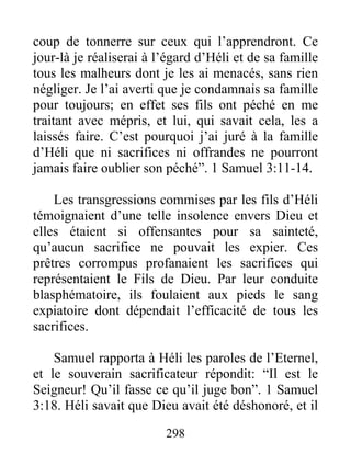coup de tonnerre sur ceux qui l’apprendront. Ce
jour-là je réaliserai à l’égard d’Héli et de sa famille
tous les malheurs dont je les ai menacés, sans rien
négliger. Je l’ai averti que je condamnais sa famille
pour toujours; en effet ses fils ont péché en me
traitant avec mépris, et lui, qui savait cela, les a
laissés faire. C’est pourquoi j’ai juré à la famille
d’Héli que ni sacrifices ni offrandes ne pourront
jamais faire oublier son péché”. 1 Samuel 3:11-14.
Les transgressions commises par les fils d’Héli
témoignaient d’une telle insolence envers Dieu et
elles étaient si offensantes pour sa sainteté,
qu’aucun sacrifice ne pouvait les expier. Ces
prêtres corrompus profanaient les sacrifices qui
représentaient le Fils de Dieu. Par leur conduite
blasphématoire, ils foulaient aux pieds le sang
expiatoire dont dépendait l’efficacité de tous les
sacrifices.
Samuel rapporta à Héli les paroles de l’Eternel,
et le souverain sacrificateur répondit: “Il est le
Seigneur! Qu’il fasse ce qu’il juge bon”. 1 Samuel
3:18. Héli savait que Dieu avait été déshonoré, et il
298
 