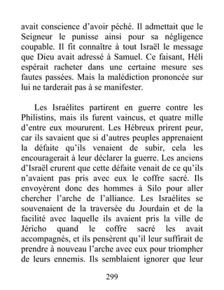 avait conscience d’avoir péché. Il admettait que le
Seigneur le punisse ainsi pour sa négligence
coupable. Il fit connaître à tout Israël le message
que Dieu avait adressé à Samuel. Ce faisant, Héli
espérait racheter dans une certaine mesure ses
fautes passées. Mais la malédiction prononcée sur
lui ne tarderait pas à se manifester.
Les Israélites partirent en guerre contre les
Philistins, mais ils furent vaincus, et quatre mille
d’entre eux moururent. Les Hébreux prirent peur,
car ils savaient que si d’autres peuples apprenaient
la défaite qu’ils venaient de subir, cela les
encouragerait à leur déclarer la guerre. Les anciens
d’Israël crurent que cette défaite venait de ce qu’ils
n’avaient pas pris avec eux le coffre sacré. Ils
envoyèrent donc des hommes à Silo pour aller
chercher l’arche de l’alliance. Les Israélites se
souvenaient de la traversée du Jourdain et de la
facilité avec laquelle ils avaient pris la ville de
Jéricho quand le coffre sacré les avait
accompagnés, et ils pensèrent qu’il leur suffirait de
prendre à nouveau l’arche avec eux pour triompher
de leurs ennemis. Ils semblaient ignorer que leur
299
 