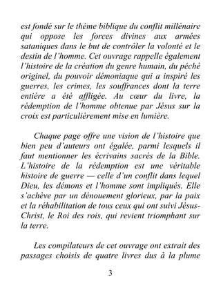 est fondé sur le thème biblique du conflit millénaire
qui oppose les forces divines aux armées
sataniques dans le but de contrôler la volonté et le
destin de l’homme. Cet ouvrage rappelle également
l’histoire de la création du genre humain, du péché
originel, du pouvoir démoniaque qui a inspiré les
guerres, les crimes, les souffrances dont la terre
entière a été affligée. Au cœur du livre, la
rédemption de l’homme obtenue par Jésus sur la
croix est particulièrement mise en lumière.
Chaque page offre une vision de l’histoire que
bien peu d’auteurs ont égalée, parmi lesquels il
faut mentionner les écrivains sacrés de la Bible.
L’histoire de la rédemption est une véritable
histoire de guerre — celle d’un conflit dans lequel
Dieu, les démons et l’homme sont impliqués. Elle
s’achève par un dénouement glorieux, par la paix
et la réhabilitation de tous ceux qui ont suivi Jésus-
Christ, le Roi des rois, qui revient triomphant sur
la terre.
Les compilateurs de cet ouvrage ont extrait des
passages choisis de quatre livres dus à la plume
3
 