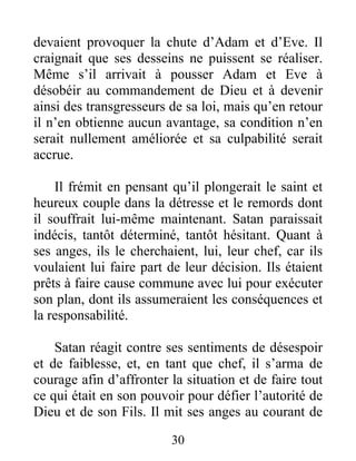 devaient provoquer la chute d’Adam et d’Eve. Il
craignait que ses desseins ne puissent se réaliser.
Même s’il arrivait à pousser Adam et Eve à
désobéir au commandement de Dieu et à devenir
ainsi des transgresseurs de sa loi, mais qu’en retour
il n’en obtienne aucun avantage, sa condition n’en
serait nullement améliorée et sa culpabilité serait
accrue.
Il frémit en pensant qu’il plongerait le saint et
heureux couple dans la détresse et le remords dont
il souffrait lui-même maintenant. Satan paraissait
indécis, tantôt déterminé, tantôt hésitant. Quant à
ses anges, ils le cherchaient, lui, leur chef, car ils
voulaient lui faire part de leur décision. Ils étaient
prêts à faire cause commune avec lui pour exécuter
son plan, dont ils assumeraient les conséquences et
la responsabilité.
Satan réagit contre ses sentiments de désespoir
et de faiblesse, et, en tant que chef, il s’arma de
courage afin d’affronter la situation et de faire tout
ce qui était en son pouvoir pour défier l’autorité de
Dieu et de son Fils. Il mit ses anges au courant de
30
 