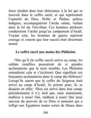 force résidait dans leur obéissance à la loi qui se
trouvait dans le coffre sacré, et qui représentait
l’autorité de Dieu. Hofni et Pinhas, prêtres
indignes, accompagnèrent l’arche sainte, violant
ainsi la loi du Très-Haut. Ces hommes pécheurs
conduisirent l’arche jusqu’au campement d’Israël.
Voyant cela, les hommes de guerre reprirent
courage et crurent que leur succès était désormais
assuré.
Le coffre sacré aux mains des Philistins
“Dès qu’il (le coffre sacré) arriva au camp, les
soldats israélites poussèrent de si grandes
acclamations que la terre trembla. Les Philistins
entendirent cela et s’écrièrent: Que signifient ces
bruyantes acclamations dans le camp des Hébreux?
Lorsqu’ils surent que le coffre du Seigneur était
arrivé au camp d’Israël, ils prirent peur; ils se
disaient en effet: ‘Dieu est arrivé dans leur camp;
précédemment il n’y était pas, mais maintenant,
malheur à nous! Oui, malheur à nous! Qui nous
sauvera du pouvoir de ce Dieu si puissant qui a
infligé aux Egyptiens toutes sortes de fléaux dans
300
 
