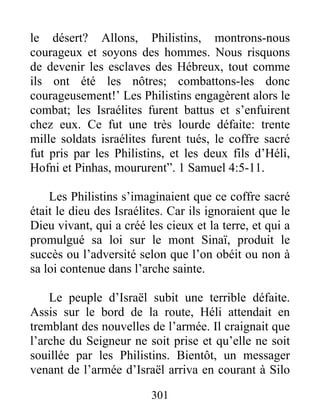 le désert? Allons, Philistins, montrons-nous
courageux et soyons des hommes. Nous risquons
de devenir les esclaves des Hébreux, tout comme
ils ont été les nôtres; combattons-les donc
courageusement!’ Les Philistins engagèrent alors le
combat; les Israélites furent battus et s’enfuirent
chez eux. Ce fut une très lourde défaite: trente
mille soldats israélites furent tués, le coffre sacré
fut pris par les Philistins, et les deux fils d’Héli,
Hofni et Pinhas, moururent”. 1 Samuel 4:5-11.
Les Philistins s’imaginaient que ce coffre sacré
était le dieu des Israélites. Car ils ignoraient que le
Dieu vivant, qui a créé les cieux et la terre, et qui a
promulgué sa loi sur le mont Sinaï, produit le
succès ou l’adversité selon que l’on obéit ou non à
sa loi contenue dans l’arche sainte.
Le peuple d’Israël subit une terrible défaite.
Assis sur le bord de la route, Héli attendait en
tremblant des nouvelles de l’armée. Il craignait que
l’arche du Seigneur ne soit prise et qu’elle ne soit
souillée par les Philistins. Bientôt, un messager
venant de l’armée d’Israël arriva en courant à Silo
301
 