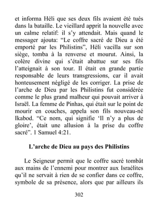 et informa Héli que ses deux fils avaient été tués
dans la bataille. Le vieillard apprit la nouvelle avec
un calme relatif: il s’y attendait. Mais quand le
messager ajouta: “Le coffre sacré de Dieu a été
emporté par les Philistins”, Héli vacilla sur son
siège, tomba à la renverse et mourut. Ainsi, la
colère divine qui s’était abattue sur ses fils
l’atteignait à son tour. Il était en grande partie
responsable de leurs transgressions, car il avait
honteusement négligé de les corriger. La prise de
l’arche de Dieu par les Philistins fut considérée
comme le plus grand malheur qui pouvait arriver à
Israël. La femme de Pinhas, qui était sur le point de
mourir en couches, appela son fils nouveau-né
Ikabod. “Ce nom, qui signifie ‘Il n’y a plus de
gloire’, était une allusion à la prise du coffre
sacré”. 1 Samuel 4:21.
L’arche de Dieu au pays des Philistins
Le Seigneur permit que le coffre sacré tombât
aux mains de l’ennemi pour montrer aux Israélites
qu’il ne servait à rien de se confier dans ce coffre,
symbole de sa présence, alors que par ailleurs ils
302
 