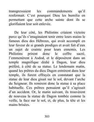 transgressaient les commandements qu’il
renfermait. C’est pourquoi Dieu les humilia en
permettant que cette arche sainte dont ils se
glorifiaient leur soit enlevée.
De leur côté, les Philistins criaient victoire
parce qu’ils s’imaginaient tenir entre leurs mains le
fameux dieu des Hébreux, qui avait accompli en
leur faveur de si grands prodiges et avait fait d’eux
un sujet de crainte pour leurs ennemis. Les
Philistins prirent donc le coffre sacré,
l’emmenèrent à Asdod, et le déposèrent dans un
temple magnifique dédié à Dagon, leur dieu
préféré, à côté de sa statue. Le lendemain matin,
quand les prêtres du dieu Dagon entrèrent dans leur
temple, ils furent effrayés en constatant que la
statue de leur dieu gisait sur le sol, devant l’arche
du Seigneur. Ils remirent donc la statue à sa place
habituelle. Ces prêtres pensaient qu’il s’agissait
d’un accident. Or, le matin suivant, ils trouvèrent
de nouveau la statue de Dagon tombée comme la
veille, la face sur le sol, et, de plus, la tête et les
mains brisées.
303
 
