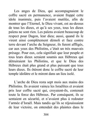 Les anges de Dieu, qui accompagnaient le
coffre sacré en permanence, avaient frappé cette
idole inanimée, puis l’avaient mutilée, afin de
montrer que l’Eternel, le Dieu vivant, est au-dessus
de tous les dieux, et qu’à ses yeux, tous les dieux
païens ne sont rien. Les païens avaient beaucoup de
respect pour Dagon, leur dieu; aussi, quand ils le
virent ainsi complètement démoli et face contre
terre devant l’arche du Seigneur, ils furent affligés,
car aux yeux des Philistins, c’était un très mauvais
présage. Pour eux, cela signifiait que leur peuple et
tous leurs dieux seraient soumis aux Hébreux qui
détruiraient les Philistins, et que le Dieu des
Hébreux était plus grand et plus puissant que tous
leurs dieux. Ils ôtèrent donc le coffre sacré de leur
temple idolâtre et le mirent dans un lieu isolé.
L’arche de Dieu resta sept mois aux mains des
Philistins. Ils avaient vaincu les Israélites et avaient
pris leur coffre sacré qui, croyaient-ils, contenait
toute la force des Hébreux. Par conséquent, ils se
sentaient en sécurité, et n’avaient plus à redouter
l’armée d’Israël. Mais tandis qu’ils se réjouissaient
de leur victoire, on entendait des plaintes dans le
304
 