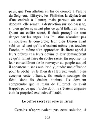 pays, que l’on attribua en fin de compte à l’arche
du Seigneur. Effrayés, les Philistins la déplacèrent
d’un endroit à l’autre; mais partout où on la
déposait, elle semait la destruction sur son passage,
si bien qu’on ne savait plus ce qu’il fallait en faire.
Quant au coffre sacré, il était protégé de tout
danger par les anges. Les Philistins n’osaient pas
en soulever le couvercle; leur dieu Dagon avait
subi un tel sort qu’ils n’osaient même pas toucher
l’arche, ni même s’en approcher. Ils firent appel à
leurs prêtres et à leurs devins et leur demandèrent
ce qu’il fallait faire du coffre sacré. En réponse, ils
leur conseillèrent de le renvoyer au peuple auquel
il appartenait, sans oublier d’y joindre une offrande
pour le péché. Si le Dieu des Hébreux voulait bien
accepter cette offrande, ils seraient soulagés du
fléau dont ils étaient atteints. Ils devaient
comprendre que la main de l’Eternel les avait
frappés parce que l’arche dont ils s’étaient emparés
était la propriété exclusive d’Israël.
Le coffre sacré renvoyé en Israël
Certains n’approuvaient pas cette solution: à
305
 