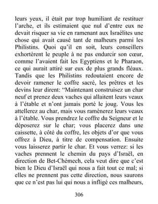 leurs yeux, il était par trop humiliant de restituer
l’arche, et ils estimaient que nul d’entre eux ne
devait risquer sa vie en ramenant aux Israélites une
chose qui avait causé tant de malheurs parmi les
Philistins. Quoi qu’il en soit, leurs conseillers
exhortèrent le peuple à ne pas endurcir son cœur,
comme l’avaient fait les Egyptiens et le Pharaon,
ce qui aurait attiré sur eux de plus grands fléaux.
Tandis que les Philistins redoutaient encore de
devoir ramener le coffre sacré, les prêtres et les
devins leur dirent: “Maintenant construisez un char
neuf et prenez deux vaches qui allaitent leurs veaux
à l’étable et n’ont jamais porté le joug. Vous les
attellerez au char, mais vous ramènerez leurs veaux
à l’étable. Vous prendrez le coffre du Seigneur et le
déposerez sur le char; vous placerez dans une
caissette, à côté du coffre, les objets d’or que vous
offrez à Dieu, à titre de compensation. Ensuite
vous laisserez partir le char. Et vous verrez: si les
vaches prennent le chemin du pays d’Israël, en
direction de Bet-Chémech, cela veut dire que c’est
bien le Dieu d’Israël qui nous a fait tout ce mal; si
elles ne prennent pas cette direction, nous saurons
que ce n’est pas lui qui nous a infligé ces malheurs,
306
 