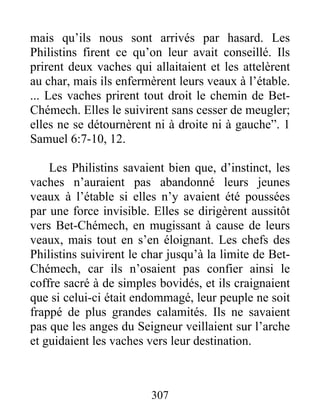 mais qu’ils nous sont arrivés par hasard. Les
Philistins firent ce qu’on leur avait conseillé. Ils
prirent deux vaches qui allaitaient et les attelèrent
au char, mais ils enfermèrent leurs veaux à l’étable.
... Les vaches prirent tout droit le chemin de Bet-
Chémech. Elles le suivirent sans cesser de meugler;
elles ne se détournèrent ni à droite ni à gauche”. 1
Samuel 6:7-10, 12.
Les Philistins savaient bien que, d’instinct, les
vaches n’auraient pas abandonné leurs jeunes
veaux à l’étable si elles n’y avaient été poussées
par une force invisible. Elles se dirigèrent aussitôt
vers Bet-Chémech, en mugissant à cause de leurs
veaux, mais tout en s’en éloignant. Les chefs des
Philistins suivirent le char jusqu’à la limite de Bet-
Chémech, car ils n’osaient pas confier ainsi le
coffre sacré à de simples bovidés, et ils craignaient
que si celui-ci était endommagé, leur peuple ne soit
frappé de plus grandes calamités. Ils ne savaient
pas que les anges du Seigneur veillaient sur l’arche
et guidaient les vaches vers leur destination.
307
 