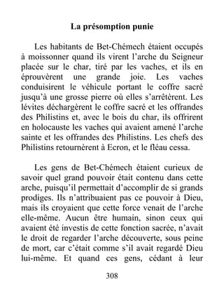 La présomption punie
Les habitants de Bet-Chémech étaient occupés
à moissonner quand ils virent l’arche du Seigneur
placée sur le char, tiré par les vaches, et ils en
éprouvèrent une grande joie. Les vaches
conduisirent le véhicule portant le coffre sacré
jusqu’à une grosse pierre où elles s’arrêtèrent. Les
lévites déchargèrent le coffre sacré et les offrandes
des Philistins et, avec le bois du char, ils offrirent
en holocauste les vaches qui avaient amené l’arche
sainte et les offrandes des Philistins. Les chefs des
Philistins retournèrent à Ecron, et le fléau cessa.
Les gens de Bet-Chémech étaient curieux de
savoir quel grand pouvoir était contenu dans cette
arche, puisqu’il permettait d’accomplir de si grands
prodiges. Ils n’attribuaient pas ce pouvoir à Dieu,
mais ils croyaient que cette force venait de l’arche
elle-même. Aucun être humain, sinon ceux qui
avaient été investis de cette fonction sacrée, n’avait
le droit de regarder l’arche découverte, sous peine
de mort, car c’était comme s’il avait regardé Dieu
lui-même. Et quand ces gens, cédant à leur
308
 