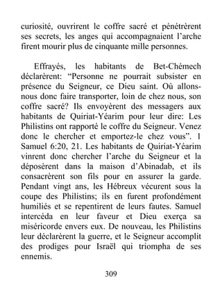 curiosité, ouvrirent le coffre sacré et pénétrèrent
ses secrets, les anges qui accompagnaient l’arche
firent mourir plus de cinquante mille personnes.
Effrayés, les habitants de Bet-Chémech
déclarèrent: “Personne ne pourrait subsister en
présence du Seigneur, ce Dieu saint. Où allons-
nous donc faire transporter, loin de chez nous, son
coffre sacré? Ils envoyèrent des messagers aux
habitants de Quiriat-Yéarim pour leur dire: Les
Philistins ont rapporté le coffre du Seigneur. Venez
donc le chercher et emportez-le chez vous”. 1
Samuel 6:20, 21. Les habitants de Quiriat-Yéarim
vinrent donc chercher l’arche du Seigneur et la
déposèrent dans la maison d’Abinadab, et ils
consacrèrent son fils pour en assurer la garde.
Pendant vingt ans, les Hébreux vécurent sous la
coupe des Philistins; ils en furent profondément
humiliés et se repentirent de leurs fautes. Samuel
intercéda en leur faveur et Dieu exerça sa
miséricorde envers eux. De nouveau, les Philistins
leur déclarèrent la guerre, et le Seigneur accomplit
des prodiges pour Israël qui triompha de ses
ennemis.
309
 