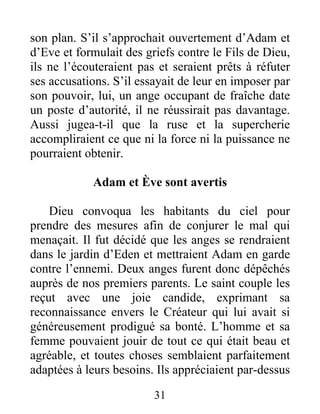 son plan. S’il s’approchait ouvertement d’Adam et
d’Eve et formulait des griefs contre le Fils de Dieu,
ils ne l’écouteraient pas et seraient prêts à réfuter
ses accusations. S’il essayait de leur en imposer par
son pouvoir, lui, un ange occupant de fraîche date
un poste d’autorité, il ne réussirait pas davantage.
Aussi jugea-t-il que la ruse et la supercherie
accompliraient ce que ni la force ni la puissance ne
pourraient obtenir.
Adam et Ève sont avertis
Dieu convoqua les habitants du ciel pour
prendre des mesures afin de conjurer le mal qui
menaçait. Il fut décidé que les anges se rendraient
dans le jardin d’Eden et mettraient Adam en garde
contre l’ennemi. Deux anges furent donc dépêchés
auprès de nos premiers parents. Le saint couple les
reçut avec une joie candide, exprimant sa
reconnaissance envers le Créateur qui lui avait si
généreusement prodigué sa bonté. L’homme et sa
femme pouvaient jouir de tout ce qui était beau et
agréable, et toutes choses semblaient parfaitement
adaptées à leurs besoins. Ils appréciaient par-dessus
31
 