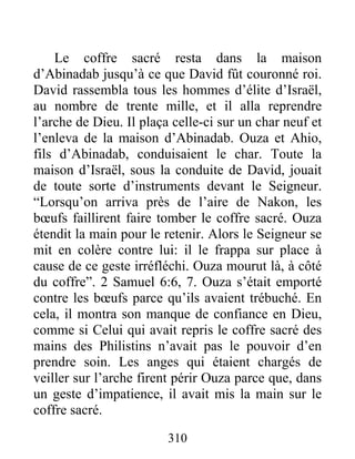 Le coffre sacré resta dans la maison
d’Abinadab jusqu’à ce que David fût couronné roi.
David rassembla tous les hommes d’élite d’Israël,
au nombre de trente mille, et il alla reprendre
l’arche de Dieu. Il plaça celle-ci sur un char neuf et
l’enleva de la maison d’Abinadab. Ouza et Ahio,
fils d’Abinadab, conduisaient le char. Toute la
maison d’Israël, sous la conduite de David, jouait
de toute sorte d’instruments devant le Seigneur.
“Lorsqu’on arriva près de l’aire de Nakon, les
bœufs faillirent faire tomber le coffre sacré. Ouza
étendit la main pour le retenir. Alors le Seigneur se
mit en colère contre lui: il le frappa sur place à
cause de ce geste irréfléchi. Ouza mourut là, à côté
du coffre”. 2 Samuel 6:6, 7. Ouza s’était emporté
contre les bœufs parce qu’ils avaient trébuché. En
cela, il montra son manque de confiance en Dieu,
comme si Celui qui avait repris le coffre sacré des
mains des Philistins n’avait pas le pouvoir d’en
prendre soin. Les anges qui étaient chargés de
veiller sur l’arche firent périr Ouza parce que, dans
un geste d’impatience, il avait mis la main sur le
coffre sacré.
310
 