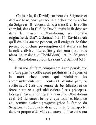 “Ce jour-là, il (David) eut peur du Seigneur et
déclara: Je ne peux pas accueillir chez moi le coffre
du Seigneur! Il renonça donc à transférer le coffre
chez lui, dans la Cité de David, mais le fit déposer
dans la maison d’Obed-Edom, un homme
originaire de Gat”. 2 Samuel 6:9, 10. David savait
qu’il était lui-même pécheur, et il craignait de faire
preuve de quelque présomption et d’attirer sur lui
la colère divine. “Le coffre y demeura trois mois
(dans la maison d’Obed-Edom), et le Seigneur
bénit Obed-Edom et tous les siens”. 2 Samuel 6:11.
Dieu voulait faire comprendre à son peuple que
si d’une part le coffre sacré produisait la frayeur et
la mort chez ceux qui violaient les
commandements qu’il contenait, d’autre part, ce
coffre sacré était une source de bénédiction et de
force pour ceux qui obéissaient à ses préceptes.
Lorsque David apprit que la maison d’Obed-Edom
avait été richement bénie et que tous les biens de
cet homme avaient prospéré grâce à l’arche du
Seigneur, il éprouva le désir de la faire transporter
dans sa propre cité. Mais auparavant, il se consacra
311
 