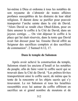 lui-même à Dieu et ordonna à tous les notables de
son royaume de s’abstenir de toutes affaires
profanes susceptibles de les distraire de leur idéal
religieux. Il durent donc se purifier pour pouvoir
transporter l’arche sainte dans la cité de David.
“Alors David se rendit chez Obed-Edom, pour en
faire amener le coffre à la Cité de David, dans un
joyeux cortège. ... On vint déposer le coffre à la
place qui lui était réservée, dans la tente que David
avait fait dresser pour lui. Ensuite David offrit au
Seigneur des sacrifices complets et des sacrifices
de communion”. 2 Samuel 6:12, 17.
Dans le temple de Salomon
Après avoir achevé la construction du temple,
Salomon réunit les anciens d’Israël et les notables
du peuple, afin de faire venir le coffre sacré qui se
trouvait dans la Cité de David. “Les prêtres-lévites
transportèrent ainsi le coffre sacré, de même que la
tente de la rencontre et les objets sacrés qui s’y
trouvaient. Le roi Salomon et tous les Israélites
rassemblés avec lui autour du coffre offrirent en
sacrifice un si grand nombre de moutons et de
312
 