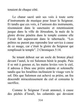 tenaient de chaque côté.
Le chœur sacré unit ses voix à toute sorte
d’instruments de musique pour louer le Seigneur.
Et tandis que ces voix, à l’unisson des instruments,
résonnaient dans le sanctuaire et retentissaient
jusque dans la ville de Jérusalem, la nuée de la
gloire divine pénétra dans le temple comme elle
l’avait fait auparavant dans le tabernacle. “Les
prêtres ne purent pas reprendre leur service à cause
de ce nuage, car c’était la gloire du Seigneur qui
remplissait le temple”. 2 Chroniques 5:14.
Se tenant debout sur un socle de bronze placé
devant l’autel, le roi Salomon bénit le peuple. Puis
il se mit à genoux et, les mains levées vers le ciel,
il adressa à Dieu une prière ardente et solennelle
tandis que les Israélites inclinaient le visage vers le
sol. Dès que Salomon eut achevé sa prière, un feu
descendit miraculeusement du ciel et consuma le
sacrifice.
Comme le Seigneur l’avait annoncé, à cause
des péchés d’Israël, les calamités qui devaient
314
 