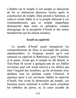 s’abattre sur le temple si son peuple se détournait
de lui se réalisèrent plusieurs siècles après la
construction du temple. Dieu promit à Salomon, si
celui-ci restait fidèle et si le peuple obéissait à ses
commandements, que ce temple magnifique
demeurerait dans toute sa splendeur, comme
témoignage de la prospérité d’Israël et des riches
bénédictions qui lui étaient assurées.
Israël en captivité
Le peuple d’Israël ayant transgressé les
commandements de Dieu et accompli des actions
répréhensibles, le Seigneur permit qu’il soit
emmené en captivité (à Babylone), pour l’humilier
et le punir. Avant que le temple ne fût détruit, le
Très-Haut fit savoir à quelques-uns de ses fidèles
serviteurs quel sort serait réservé à cet édifice qui
était l’orgueil des Israélites, qu’ils révéraient avec
idolâtrie tout en péchant contre l’Eternel. Il
annonça aussi à ces serviteurs fidèles la captivité
d’Israël. Peu avant la destruction du temple, ces
hommes justes retirèrent le coffre sacré contenant
les tablettes de pierre, et, le cœur accablé de
315
 