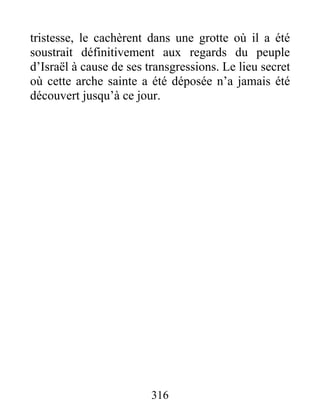 tristesse, le cachèrent dans une grotte où il a été
soustrait définitivement aux regards du peuple
d’Israël à cause de ses transgressions. Le lieu secret
où cette arche sainte a été déposée n’a jamais été
découvert jusqu’à ce jour.
316
 