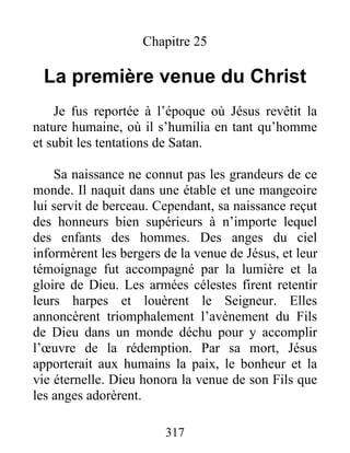 Chapitre 25
La première venue du Christ
Je fus reportée à l’époque où Jésus revêtit la
nature humaine, où il s’humilia en tant qu’homme
et subit les tentations de Satan.
Sa naissance ne connut pas les grandeurs de ce
monde. Il naquit dans une étable et une mangeoire
lui servit de berceau. Cependant, sa naissance reçut
des honneurs bien supérieurs à n’importe lequel
des enfants des hommes. Des anges du ciel
informèrent les bergers de la venue de Jésus, et leur
témoignage fut accompagné par la lumière et la
gloire de Dieu. Les armées célestes firent retentir
leurs harpes et louèrent le Seigneur. Elles
annoncèrent triomphalement l’avènement du Fils
de Dieu dans un monde déchu pour y accomplir
l’œuvre de la rédemption. Par sa mort, Jésus
apporterait aux humains la paix, le bonheur et la
vie éternelle. Dieu honora la venue de son Fils que
les anges adorèrent.
317
 