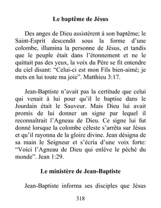 Le baptême de Jésus
Des anges de Dieu assistèrent à son baptême; le
Saint-Esprit descendit sous la forme d’une
colombe, illumina la personne de Jésus, et tandis
que le peuple était dans l’étonnement et ne le
quittait pas des yeux, la voix du Père se fit entendre
du ciel disant: “Celui-ci est mon Fils bien-aimé; je
mets en lui toute ma joie”. Matthieu 3:17.
Jean-Baptiste n’avait pas la certitude que celui
qui venait à lui pour qu’il le baptise dans le
Jourdain était le Sauveur. Mais Dieu lui avait
promis de lui donner un signe par lequel il
reconnaîtrait l’Agneau de Dieu. Ce signe lui fut
donné lorsque la colombe céleste s’arrêta sur Jésus
et qu’il rayonna de la gloire divine. Jean désigna de
sa main le Seigneur et s’écria d’une voix forte:
“Voici l’Agneau de Dieu qui enlève le péché du
monde”. Jean 1:29.
Le ministère de Jean-Baptiste
Jean-Baptiste informa ses disciples que Jésus
318
 