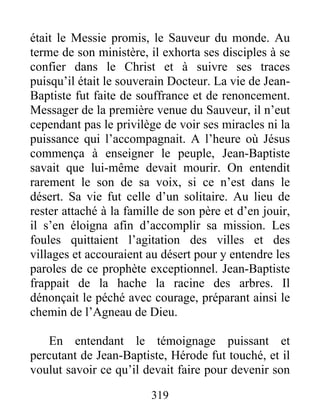 était le Messie promis, le Sauveur du monde. Au
terme de son ministère, il exhorta ses disciples à se
confier dans le Christ et à suivre ses traces
puisqu’il était le souverain Docteur. La vie de Jean-
Baptiste fut faite de souffrance et de renoncement.
Messager de la première venue du Sauveur, il n’eut
cependant pas le privilège de voir ses miracles ni la
puissance qui l’accompagnait. A l’heure où Jésus
commença à enseigner le peuple, Jean-Baptiste
savait que lui-même devait mourir. On entendit
rarement le son de sa voix, si ce n’est dans le
désert. Sa vie fut celle d’un solitaire. Au lieu de
rester attaché à la famille de son père et d’en jouir,
il s’en éloigna afin d’accomplir sa mission. Les
foules quittaient l’agitation des villes et des
villages et accouraient au désert pour y entendre les
paroles de ce prophète exceptionnel. Jean-Baptiste
frappait de la hache la racine des arbres. Il
dénonçait le péché avec courage, préparant ainsi le
chemin de l’Agneau de Dieu.
En entendant le témoignage puissant et
percutant de Jean-Baptiste, Hérode fut touché, et il
voulut savoir ce qu’il devait faire pour devenir son
319
 