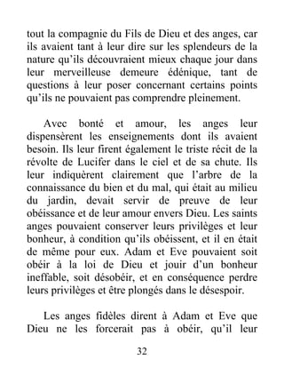 tout la compagnie du Fils de Dieu et des anges, car
ils avaient tant à leur dire sur les splendeurs de la
nature qu’ils découvraient mieux chaque jour dans
leur merveilleuse demeure édénique, tant de
questions à leur poser concernant certains points
qu’ils ne pouvaient pas comprendre pleinement.
Avec bonté et amour, les anges leur
dispensèrent les enseignements dont ils avaient
besoin. Ils leur firent également le triste récit de la
révolte de Lucifer dans le ciel et de sa chute. Ils
leur indiquèrent clairement que l’arbre de la
connaissance du bien et du mal, qui était au milieu
du jardin, devait servir de preuve de leur
obéissance et de leur amour envers Dieu. Les saints
anges pouvaient conserver leurs privilèges et leur
bonheur, à condition qu’ils obéissent, et il en était
de même pour eux. Adam et Eve pouvaient soit
obéir à la loi de Dieu et jouir d’un bonheur
ineffable, soit désobéir, et en conséquence perdre
leurs privilèges et être plongés dans le désespoir.
Les anges fidèles dirent à Adam et Eve que
Dieu ne les forcerait pas à obéir, qu’il leur
32
 