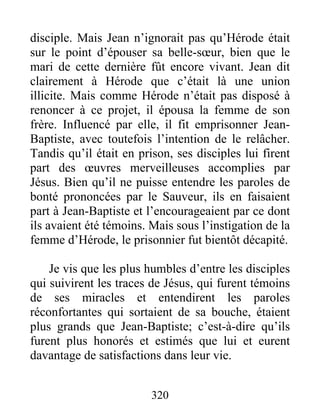 disciple. Mais Jean n’ignorait pas qu’Hérode était
sur le point d’épouser sa belle-sœur, bien que le
mari de cette dernière fût encore vivant. Jean dit
clairement à Hérode que c’était là une union
illicite. Mais comme Hérode n’était pas disposé à
renoncer à ce projet, il épousa la femme de son
frère. Influencé par elle, il fit emprisonner Jean-
Baptiste, avec toutefois l’intention de le relâcher.
Tandis qu’il était en prison, ses disciples lui firent
part des œuvres merveilleuses accomplies par
Jésus. Bien qu’il ne puisse entendre les paroles de
bonté prononcées par le Sauveur, ils en faisaient
part à Jean-Baptiste et l’encourageaient par ce dont
ils avaient été témoins. Mais sous l’instigation de la
femme d’Hérode, le prisonnier fut bientôt décapité.
Je vis que les plus humbles d’entre les disciples
qui suivirent les traces de Jésus, qui furent témoins
de ses miracles et entendirent les paroles
réconfortantes qui sortaient de sa bouche, étaient
plus grands que Jean-Baptiste; c’est-à-dire qu’ils
furent plus honorés et estimés que lui et eurent
davantage de satisfactions dans leur vie.
320
 