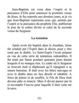 Jean-Baptiste est venu dans l’esprit et la
puissance d’Elie pour annoncer la première venue
de Jésus. Je fus reportée aux derniers jours, et je vis
que Jean-Baptiste représente ceux qui, animés par
l’esprit et la puissance du prophète Elie, publieront
le jour de la colère divine et celui de la seconde
venue du Seigneur.
La tentation
Après avoir été baptisé dans le Jourdain, Jésus
fut conduit par l’Esprit dans le désert, pour y être
tenté par le diable. Le Saint-Esprit l’avait préparé
en vue de cette série de tentations redoutables. Il
fut tenté par Satan pendant quarante jours durant
lesquels il ne mangea rien. Le cadre où le Seigneur
se trouvait était si déplaisant qu’il répugnait à sa
nature humaine. Il était avec les bêtes sauvages et
avec le diable dans un lieu désolé et inhabité. A
force de jeûner et de souffrir, le Fils de Dieu était
devenu pâle et émacié. Mais il devait passer par là
et accomplir l’œuvre pour laquelle il était venu sur
la terre.
321
 