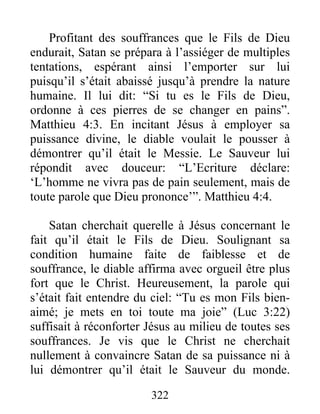 Profitant des souffrances que le Fils de Dieu
endurait, Satan se prépara à l’assiéger de multiples
tentations, espérant ainsi l’emporter sur lui
puisqu’il s’était abaissé jusqu’à prendre la nature
humaine. Il lui dit: “Si tu es le Fils de Dieu,
ordonne à ces pierres de se changer en pains”.
Matthieu 4:3. En incitant Jésus à employer sa
puissance divine, le diable voulait le pousser à
démontrer qu’il était le Messie. Le Sauveur lui
répondit avec douceur: “L’Ecriture déclare:
‘L’homme ne vivra pas de pain seulement, mais de
toute parole que Dieu prononce’”. Matthieu 4:4.
Satan cherchait querelle à Jésus concernant le
fait qu’il était le Fils de Dieu. Soulignant sa
condition humaine faite de faiblesse et de
souffrance, le diable affirma avec orgueil être plus
fort que le Christ. Heureusement, la parole qui
s’était fait entendre du ciel: “Tu es mon Fils bien-
aimé; je mets en toi toute ma joie” (Luc 3:22)
suffisait à réconforter Jésus au milieu de toutes ses
souffrances. Je vis que le Christ ne cherchait
nullement à convaincre Satan de sa puissance ni à
lui démontrer qu’il était le Sauveur du monde.
322
 