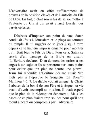 L’adversaire avait en effet suffisamment de
preuves de la position élevée et de l’autorité du Fils
de Dieu. En fait, c’était son refus de se soumettre à
l’autorité du Christ qui avait chassé Lucifer des
parvis célestes.
Désireux d’imposer son point de vue, Satan
conduisit Jésus à Jérusalem et le plaça au sommet
du temple. Il lui suggéra de se jeter jusqu’à terre
depuis cette hauteur impressionnante pour montrer
qu’il était bien le Fils de Dieu. Pour cela, Satan se
servit d’un passage de la Bible en disant:
“L’Ecriture déclare: ‘Dieu donnera des ordres à ses
anges à ton sujet et ils te porteront sur leurs mains
pour éviter que ton pied ne heurte une pierre’.
Jésus lui répondit: L’Ecriture déclare aussi: ‘Ne
mets pas à l’épreuve le Seigneur ton Dieu’”.
Matthieu 4:6, 7. Le diable voulait amener le Christ
à abuser de la bonté de son Père et à risquer sa vie
avant d’avoir accompli sa mission. Il avait espéré
que le plan de la rédemption échouerait. Mais les
bases de ce plan étaient trop solides pour qu’il soit
réduit à néant ou compromis par l’adversaire.
323
 