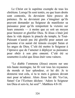 Le Christ est le suprême exemple de tous les
chrétiens. Lorsqu’ils sont tentés, ou que leurs droits
sont contestés, ils devraient faire preuve de
patience. Ils ne devraient pas s’imaginer qu’ils
peuvent demander au Seigneur de manifester sa
puissance pour qu’ils remportent la victoire sur
leurs ennemis — à moins que ce soit un moyen
pour honorer et glorifier Dieu. Si Jésus s’était jeté
dans le vide depuis le pinacle du temple, le Tout-
Puissant n’aurait pas été glorifié pour autant car
personne n’en aurait été témoin excepté Satan et
les anges de Dieu. C’eût été mettre le Seigneur à
l’épreuve que de l’amener à déployer sa puissance
pour obéir à son pire ennemi. C’eût été se
soumettre à celui que Jésus était venu vaincre.
“Le diable l’emmena (Jésus) encore sur une
très haute montagne, lui fit voir tous les royaumes
du monde et leur splendeur, et lui dit: Je te
donnerai tout cela, si tu te mets à genoux devant
moi pour m’adorer. Alors Jésus lui dit: Va-t’en,
Satan! Car l’Ecriture déclare: ‘Adore le Seigneur
ton Dieu et sers-le, lui seul’”. Matthieu 4:8-10.
324
 