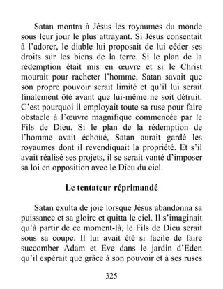 Satan montra à Jésus les royaumes du monde
sous leur jour le plus attrayant. Si Jésus consentait
à l’adorer, le diable lui proposait de lui céder ses
droits sur les biens de la terre. Si le plan de la
rédemption était mis en œuvre et si le Christ
mourait pour racheter l’homme, Satan savait que
son propre pouvoir serait limité et qu’il lui serait
finalement ôté avant que lui-même ne soit détruit.
C’est pourquoi il employait toute sa ruse pour faire
obstacle à l’œuvre magnifique commencée par le
Fils de Dieu. Si le plan de la rédemption de
l’homme avait échoué, Satan aurait gardé les
royaumes dont il revendiquait la propriété. Et s’il
avait réalisé ses projets, il se serait vanté d’imposer
sa loi en opposition avec le Dieu du ciel.
Le tentateur réprimandé
Satan exulta de joie lorsque Jésus abandonna sa
puissance et sa gloire et quitta le ciel. Il s’imaginait
qu’à partir de ce moment-là, le Fils de Dieu serait
sous sa coupe. Il lui avait été si facile de faire
succomber Adam et Eve dans le jardin d’Eden
qu’il espérait que grâce à son pouvoir et à ses ruses
325
 