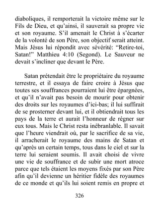 diaboliques, il remporterait la victoire même sur le
Fils de Dieu, et qu’ainsi, il sauverait sa propre vie
et son royaume. S’il amenait le Christ à s’écarter
de la volonté de son Père, son objectif serait atteint.
Mais Jésus lui répondit avec sévérité: “Retire-toi,
Satan!” Matthieu 4:10 (Segond). Le Sauveur ne
devait s’incliner que devant le Père.
Satan prétendait être le propriétaire du royaume
terrestre, et il essaya de faire croire à Jésus que
toutes ses souffrances pourraient lui être épargnées,
et qu’il n’avait pas besoin de mourir pour obtenir
des droits sur les royaumes d’ici-bas; il lui suffirait
de se prosterner devant lui, et il obtiendrait tous les
pays de la terre et aurait l’honneur de régner sur
eux tous. Mais le Christ resta inébranlable. Il savait
que l’heure viendrait où, par le sacrifice de sa vie,
il arracherait le royaume des mains de Satan et
qu’après un certain temps, tous dans le ciel et sur la
terre lui seraient soumis. Il avait choisi de vivre
une vie de souffrance et de subir une mort atroce
parce que tels étaient les moyens fixés par son Père
afin qu’il devienne un héritier fidèle des royaumes
de ce monde et qu’ils lui soient remis en propre et
326
 