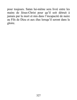 pour toujours. Satan lui-même sera livré entre les
mains de Jésus-Christ pour qu’il soit détruit à
jamais par la mort et mis dans l’incapacité de nuire
au Fils de Dieu et aux élus lorsqu’il seront dans la
gloire.
327
 