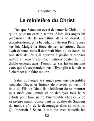 Chapitre 26
Le ministère du Christ
Dès que Satan eut cessé de tenter le Christ, il le
quitta pour un certain temps. Alors des anges lui
préparèrent de la nourriture dans le désert, le
réconfortèrent, et la bénédiction de son Père reposa
sur lui. Malgré la force de ses tentations, Satan
avait échoué; mais il comptait bien qu’au cours du
ministère de Jésus, il pourrait à plusieurs reprises
mettre en œuvre ses machinations contre lui. Le
diable espérait aussi l’emporter sur lui en incitant
ceux qui n’accepteraient pas l’Evangile à le haïr et
à chercher à le faire mourir.
Satan convoqua ses anges pour une assemblée
spéciale. Déçus et furieux de n’avoir pu venir à
bout du Fils de Dieu, ils décidèrent de se montrer
plus rusés que jamais et de déployer tous leurs
efforts pour faire naître l’incrédulité chez ceux de
sa propre nation concernant sa qualité de Sauveur
du monde afin de le décourager dans sa mission.
Qu’importait à Satan la minutie avec laquelle les
328
 