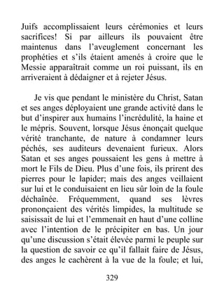 Juifs accomplissaient leurs cérémonies et leurs
sacrifices! Si par ailleurs ils pouvaient être
maintenus dans l’aveuglement concernant les
prophéties et s’ils étaient amenés à croire que le
Messie apparaîtrait comme un roi puissant, ils en
arriveraient à dédaigner et à rejeter Jésus.
Je vis que pendant le ministère du Christ, Satan
et ses anges déployaient une grande activité dans le
but d’inspirer aux humains l’incrédulité, la haine et
le mépris. Souvent, lorsque Jésus énonçait quelque
vérité tranchante, de nature à condamner leurs
péchés, ses auditeurs devenaient furieux. Alors
Satan et ses anges poussaient les gens à mettre à
mort le Fils de Dieu. Plus d’une fois, ils prirent des
pierres pour le lapider; mais des anges veillaient
sur lui et le conduisaient en lieu sûr loin de la foule
déchaînée. Fréquemment, quand ses lèvres
prononçaient des vérités limpides, la multitude se
saisissait de lui et l’emmenait en haut d’une colline
avec l’intention de le précipiter en bas. Un jour
qu’une discussion s’était élevée parmi le peuple sur
la question de savoir ce qu’il fallait faire de Jésus,
des anges le cachèrent à la vue de la foule; et lui,
329
 
