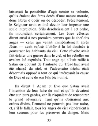 laisserait la possibilité d’agir contre sa volonté,
qu’ils étaient des êtres dotés d’une nature morale,
donc libres d’obéir ou de désobéir. Présentement,
le Seigneur avait estimé devoir leur imposer une
seule interdiction. S’ils désobéissaient à cet ordre,
ils mourraient certainement. Les êtres célestes
dirent aussi à nos premiers parents que le chef des
anges — celui qui venait immédiatement après
Jésus — avait refusé d’obéir à la loi destinée à
gouverner les habitants du ciel. Cette révolte avait
fait éclater une guerre dans le ciel, et les rebelles en
avaient été expulsés. Tout ange qui s’était rallié à
Satan en doutant de l’autorité du Très-Haut avait
été chassé du ciel, et l’adversaire déchu était
désormais opposé à tout ce qui intéressait la cause
de Dieu et celle de son Fils bien-aimé.
Ils dirent à Adam et Eve que Satan avait
l’intention de leur faire du mal et qu’ils devaient
être sur leurs gardes, car ils risquaient de rencontrer
le grand adversaire. Tant qu’ils obéiraient aux
ordres divins, l’ennemi ne pourrait pas leur nuire,
et, s’il le fallait, tous les anges du ciel viendraient à
leur secours pour les préserver du danger. Mais
33
 