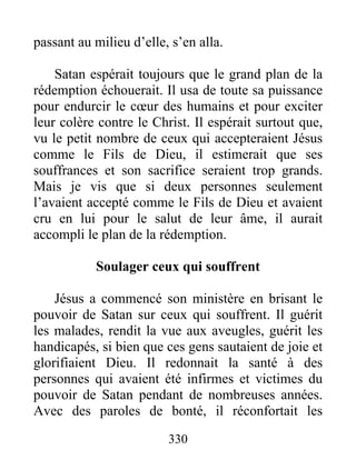 passant au milieu d’elle, s’en alla.
Satan espérait toujours que le grand plan de la
rédemption échouerait. Il usa de toute sa puissance
pour endurcir le cœur des humains et pour exciter
leur colère contre le Christ. Il espérait surtout que,
vu le petit nombre de ceux qui accepteraient Jésus
comme le Fils de Dieu, il estimerait que ses
souffrances et son sacrifice seraient trop grands.
Mais je vis que si deux personnes seulement
l’avaient accepté comme le Fils de Dieu et avaient
cru en lui pour le salut de leur âme, il aurait
accompli le plan de la rédemption.
Soulager ceux qui souffrent
Jésus a commencé son ministère en brisant le
pouvoir de Satan sur ceux qui souffrent. Il guérit
les malades, rendit la vue aux aveugles, guérit les
handicapés, si bien que ces gens sautaient de joie et
glorifiaient Dieu. Il redonnait la santé à des
personnes qui avaient été infirmes et victimes du
pouvoir de Satan pendant de nombreuses années.
Avec des paroles de bonté, il réconfortait les
330
 
