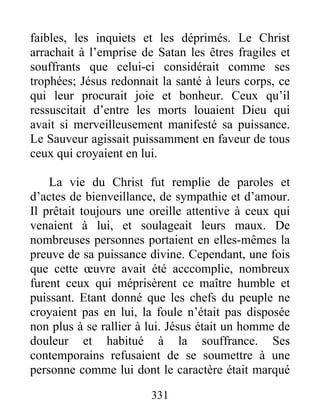 faibles, les inquiets et les déprimés. Le Christ
arrachait à l’emprise de Satan les êtres fragiles et
souffrants que celui-ci considérait comme ses
trophées; Jésus redonnait la santé à leurs corps, ce
qui leur procurait joie et bonheur. Ceux qu’il
ressuscitait d’entre les morts louaient Dieu qui
avait si merveilleusement manifesté sa puissance.
Le Sauveur agissait puissamment en faveur de tous
ceux qui croyaient en lui.
La vie du Christ fut remplie de paroles et
d’actes de bienveillance, de sympathie et d’amour.
Il prêtait toujours une oreille attentive à ceux qui
venaient à lui, et soulageait leurs maux. De
nombreuses personnes portaient en elles-mêmes la
preuve de sa puissance divine. Cependant, une fois
que cette œuvre avait été acccomplie, nombreux
furent ceux qui méprisèrent ce maître humble et
puissant. Etant donné que les chefs du peuple ne
croyaient pas en lui, la foule n’était pas disposée
non plus à se rallier à lui. Jésus était un homme de
douleur et habitué à la souffrance. Ses
contemporains refusaient de se soumettre à une
personne comme lui dont le caractère était marqué
331
 