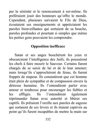 par la sérénité et le renoncement à soi-même. Ils
préféraient jouir des honneurs qu’offre le monde.
Cependant, plusieurs suivaient le Fils de Dieu,
écoutaient ses enseignements et appréciaient les
paroles bienveillantes qui sortaient de sa bouche,
paroles profondes et pourtant si simples que même
les petites gens pouvaient les comprendre.
Opposition inefficace
Satan et ses anges bouchèrent les yeux et
obscurcirent l’intelligence des Juifs; ils poussèrent
les chefs à faire mourir le Sauveur. Certains furent
chargés de se saisir de lui et de le leur amener;
mais lorsqu’ils s’approchèrent de Jésus, ils furent
frappés de stupeur. Ils constatèrent que cet homme
était plein de sympathie et de compassion envers la
détresse humaine. Ils l’entendirent parler avec
amour et tendresse pour encourager les faibles et
les affligés. Ils l’entendirent également
réprimander Satan avec autorité et libérer ses
captifs. Ils prêtaient l’oreille aux paroles de sagesse
qui sortaient de ses lèvres et ils étaient captivés au
point qu’ils furent incapables de mettre la main sur
332
 