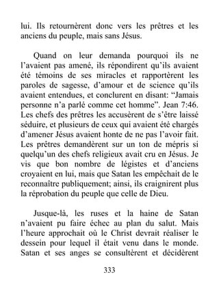 lui. Ils retournèrent donc vers les prêtres et les
anciens du peuple, mais sans Jésus.
Quand on leur demanda pourquoi ils ne
l’avaient pas amené, ils répondirent qu’ils avaient
été témoins de ses miracles et rapportèrent les
paroles de sagesse, d’amour et de science qu’ils
avaient entendues, et conclurent en disant: “Jamais
personne n’a parlé comme cet homme”. Jean 7:46.
Les chefs des prêtres les accusèrent de s’être laissé
séduire, et plusieurs de ceux qui avaient été chargés
d’amener Jésus avaient honte de ne pas l’avoir fait.
Les prêtres demandèrent sur un ton de mépris si
quelqu’un des chefs religieux avait cru en Jésus. Je
vis que bon nombre de légistes et d’anciens
croyaient en lui, mais que Satan les empêchait de le
reconnaître publiquement; ainsi, ils craignirent plus
la réprobation du peuple que celle de Dieu.
Jusque-là, les ruses et la haine de Satan
n’avaient pu faire échec au plan du salut. Mais
l’heure approchait où le Christ devrait réaliser le
dessein pour lequel il était venu dans le monde.
Satan et ses anges se consultèrent et décidèrent
333
 