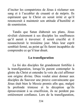 d’inciter les compatriotes de Jésus à réclamer son
sang et à l’accabler de cruauté et de mépris. Ils
espéraient que le Christ en serait irrité et qu’il
renoncerait à maintenir son attitude d’humilité et
de soumission.
Tandis que Satan élaborait ses plans, Jésus
révélait clairement à ses disciples les souffrances
qu’il aurait à traverser: il serait crucifié et il
ressusciterait le troisième jour. Mais leur esprit
semblait fermé, au point qu’ils furent incapables de
comprendre ce qu’il leur disait.
La transfiguration
La foi des disciples fut grandement fortifiée à
la transfiguration, lorsqu’ils purent contempler la
gloire du Christ et entendre la voix du ciel affirmer
son origine divine. Dieu voulut ainsi donner aux
disciples du Sauveur une preuve convaincante que
Jésus était bien le Messie promis afin que, malgré
la profonde tristesse et la déception qu’ils
éprouveraient à sa crucifixion, ils ne perdent pas
entièrement confiance. Lors de la transfiguration,
334
 