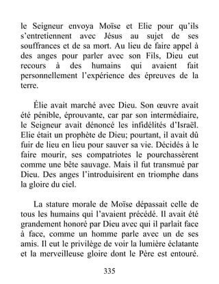 le Seigneur envoya Moïse et Elie pour qu’ils
s’entretiennent avec Jésus au sujet de ses
souffrances et de sa mort. Au lieu de faire appel à
des anges pour parler avec son Fils, Dieu eut
recours à des humains qui avaient fait
personnellement l’expérience des épreuves de la
terre.
Élie avait marché avec Dieu. Son œuvre avait
été pénible, éprouvante, car par son intermédiaire,
le Seigneur avait dénoncé les infidélités d’Israël.
Elie était un prophète de Dieu; pourtant, il avait dû
fuir de lieu en lieu pour sauver sa vie. Décidés à le
faire mourir, ses compatriotes le pourchassèrent
comme une bête sauvage. Mais il fut transmué par
Dieu. Des anges l’introduisirent en triomphe dans
la gloire du ciel.
La stature morale de Moïse dépassait celle de
tous les humains qui l’avaient précédé. Il avait été
grandement honoré par Dieu avec qui il parlait face
à face, comme un homme parle avec un de ses
amis. Il eut le privilège de voir la lumière éclatante
et la merveilleuse gloire dont le Père est entouré.
335
 